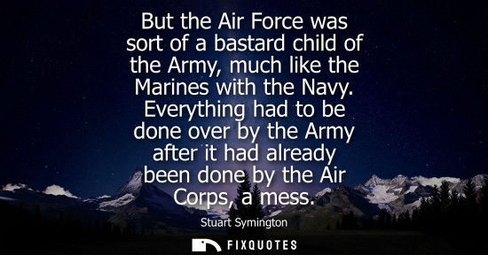 Small: But the Air Force was sort of a bastard child of the Army, much like the Marines with the Navy.