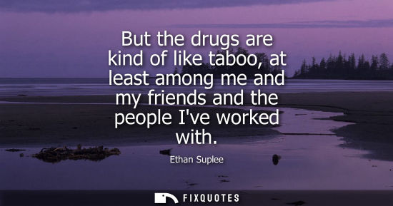 Small: But the drugs are kind of like taboo, at least among me and my friends and the people Ive worked with