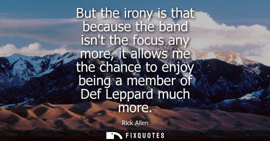 Small: But the irony is that because the band isnt the focus any more, it allows me the chance to enjoy being 