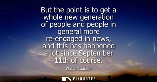 Small: But the point is to get a whole new generation of people and people in general more re-engaged in news,