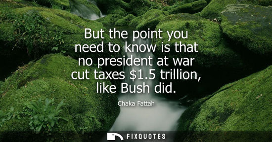 Small: But the point you need to know is that no president at war cut taxes 1.5 trillion, like Bush did