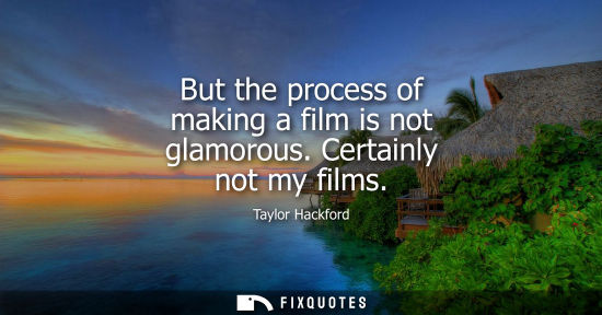 Small: But the process of making a film is not glamorous. Certainly not my films