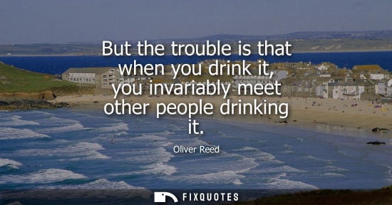 Small: But the trouble is that when you drink it, you invariably meet other people drinking it