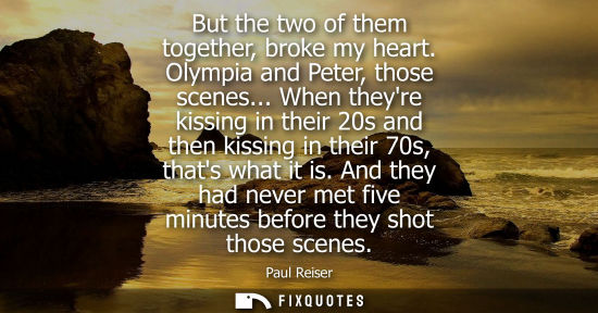 Small: But the two of them together, broke my heart. Olympia and Peter, those scenes... When theyre kissing in