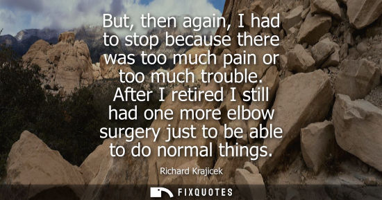 Small: But, then again, I had to stop because there was too much pain or too much trouble. After I retired I still ha