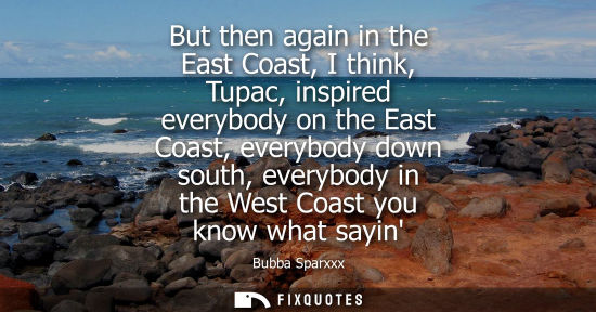 Small: But then again in the East Coast, I think, Tupac, inspired everybody on the East Coast, everybody down 