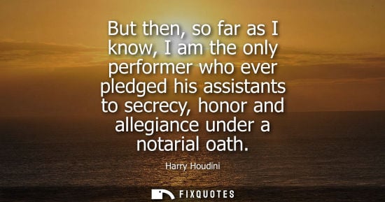 Small: But then, so far as I know, I am the only performer who ever pledged his assistants to secrecy, honor and alle
