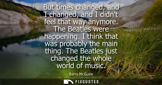 Small: But times changed, and I changed, and I didnt feel that way anymore. The Beatles were happening. I thin