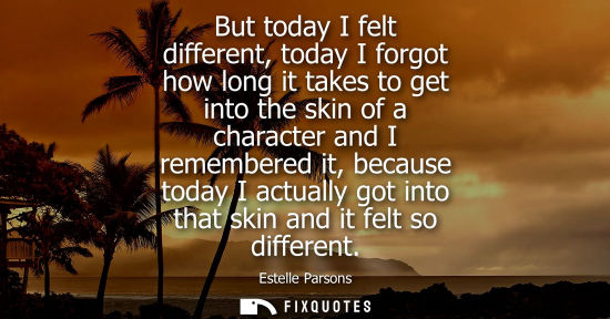Small: But today I felt different, today I forgot how long it takes to get into the skin of a character and I 