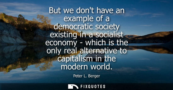 Small: But we dont have an example of a democratic society existing in a socialist economy - which is the only