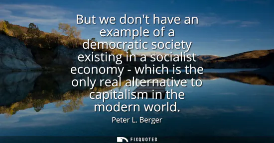 Small: But we dont have an example of a democratic society existing in a socialist economy - which is the only real a