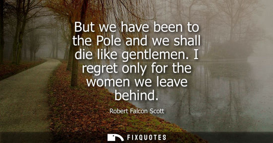 Small: But we have been to the Pole and we shall die like gentlemen. I regret only for the women we leave behind