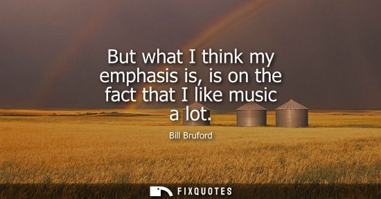 Small: But what I think my emphasis is, is on the fact that I like music a lot