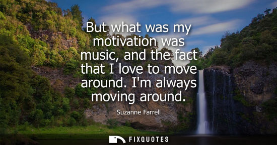 Small: But what was my motivation was music, and the fact that I love to move around. Im always moving around