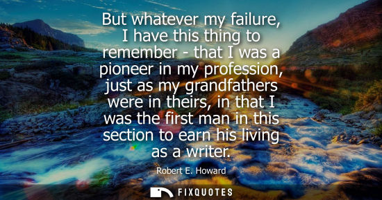 Small: Robert E. Howard: But whatever my failure, I have this thing to remember - that I was a pioneer in my professi