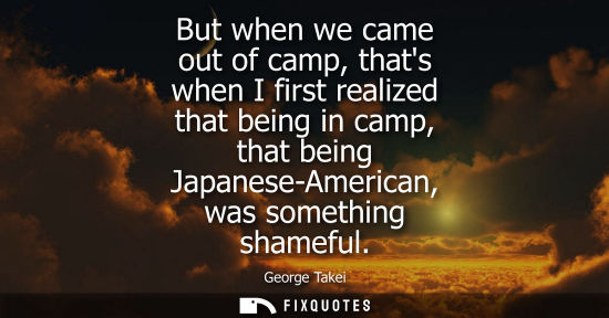 Small: But when we came out of camp, thats when I first realized that being in camp, that being Japanese-Ameri