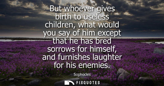 Small: But whoever gives birth to useless children, what would you say of him except that he has bred sorrows for him