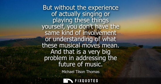 Small: But without the experience of actually singing or playing these things yourself, you dont have the same