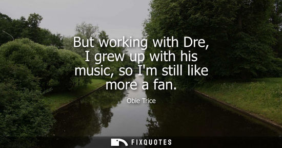 Small: But working with Dre, I grew up with his music, so Im still like more a fan