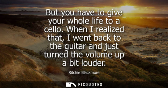 Small: But you have to give your whole life to a cello. When I realized that, I went back to the guitar and ju
