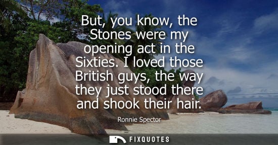 Small: But, you know, the Stones were my opening act in the Sixties. I loved those British guys, the way they 