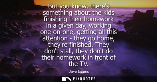 Small: But you know, theres something about the kids finishing their homework in a given day, working one-on-o