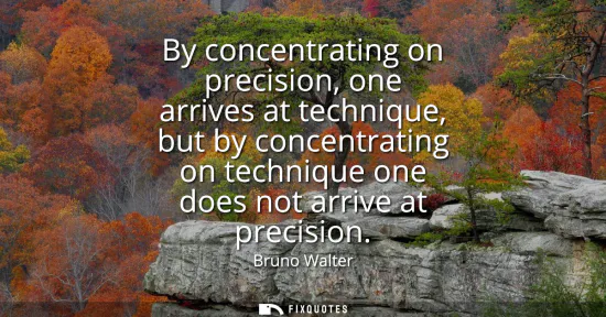 Small: By concentrating on precision, one arrives at technique, but by concentrating on technique one does not arrive