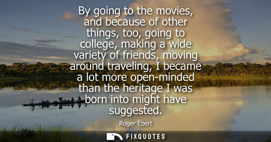 Small: Roger Ebert: By going to the movies, and because of other things, too, going to college, making a wide variety