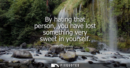 Small: By hating that person, you have lost something very sweet in yourself