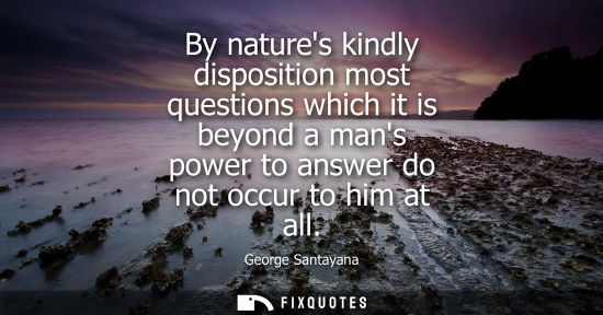 Small: By natures kindly disposition most questions which it is beyond a mans power to answer do not occur to him at 