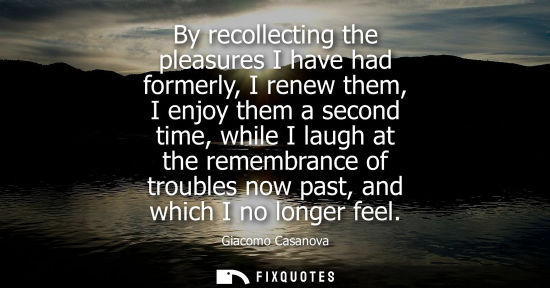 Small: By recollecting the pleasures I have had formerly, I renew them, I enjoy them a second time, while I la