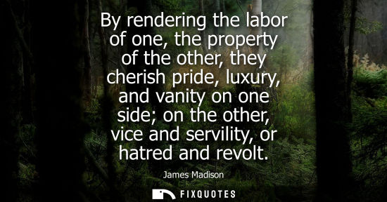 Small: By rendering the labor of one, the property of the other, they cherish pride, luxury, and vanity on one
