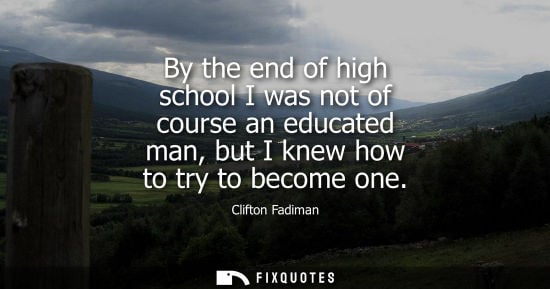 Small: Clifton Fadiman: By the end of high school I was not of course an educated man, but I knew how to try to becom