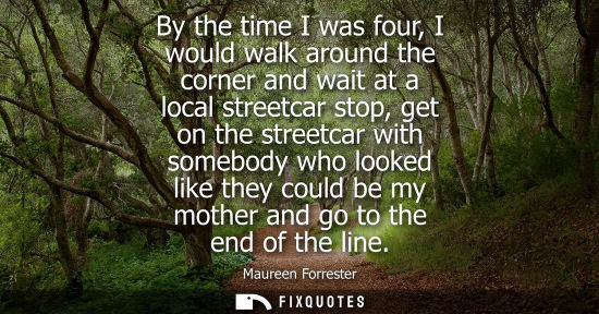 Small: By the time I was four, I would walk around the corner and wait at a local streetcar stop, get on the streetca