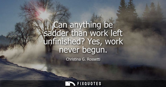 Small: Can anything be sadder than work left unfinished? Yes, work never begun