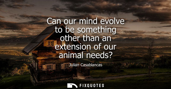 Small: Can our mind evolve to be something other than an extension of our animal needs? - Julian Casablancas