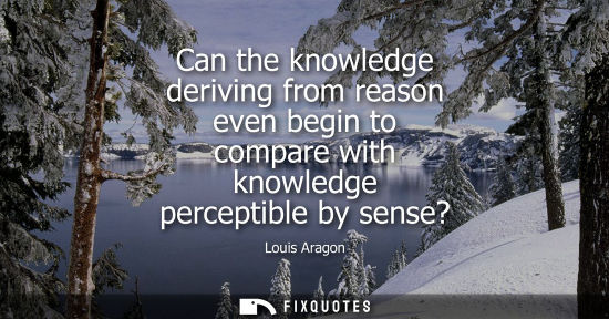 Small: Can the knowledge deriving from reason even begin to compare with knowledge perceptible by sense?