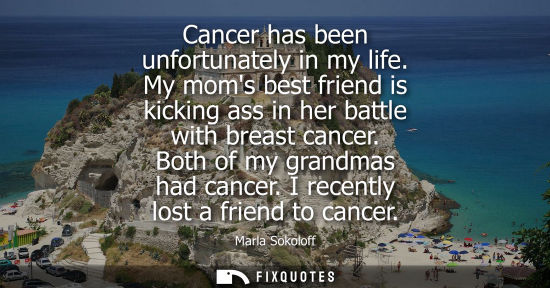 Small: Cancer has been unfortunately in my life. My moms best friend is kicking ass in her battle with breast 