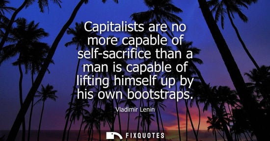 Small: Capitalists are no more capable of self-sacrifice than a man is capable of lifting himself up by his ow