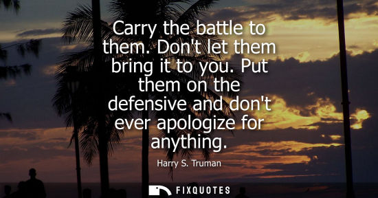 Small: Carry the battle to them. Dont let them bring it to you. Put them on the defensive and dont ever apologize for