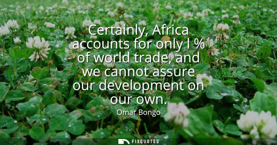 Small: Certainly, Africa accounts for only l % of world trade, and we cannot assure our development on our own