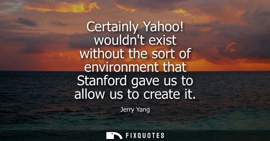 Small: Certainly Yahoo! wouldnt exist without the sort of environment that Stanford gave us to allow us to create it 