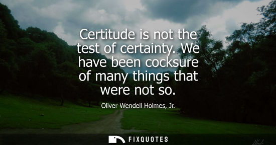 Small: Certitude is not the test of certainty. We have been cocksure of many things that were not so