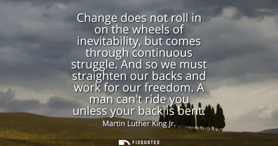 Small: Change does not roll in on the wheels of inevitability, but comes through continuous struggle. And so we must 