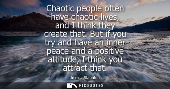 Small: Imelda Staunton: Chaotic people often have chaotic lives, and I think they create that. But if you try and hav