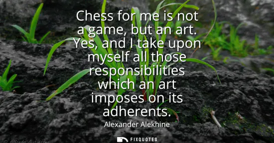 Small: Chess for me is not a game, but an art. Yes, and I take upon myself all those responsibilities which an art im