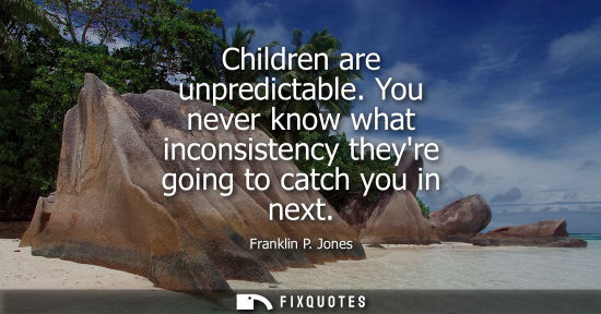 Small: Children are unpredictable. You never know what inconsistency theyre going to catch you in next