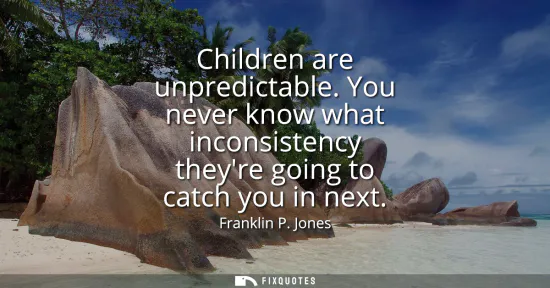 Small: Children are unpredictable. You never know what inconsistency theyre going to catch you in next