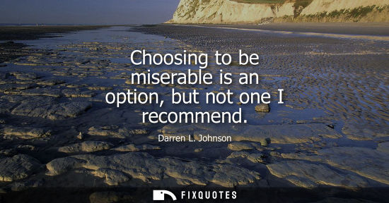 Small: Choosing to be miserable is an option, but not one I recommend