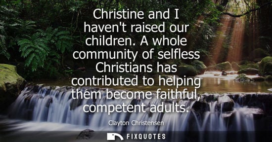Small: Christine and I havent raised our children. A whole community of selfless Christians has contributed to